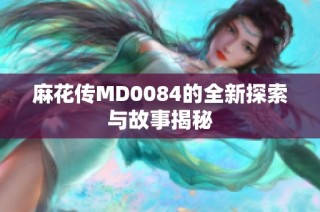 麻花传MD0084的全新探索与故事揭秘