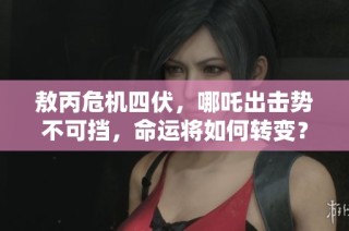 敖丙危机四伏，哪吒出击势不可挡，命运将如何转变？