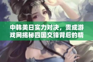中韩美日实力对决，贵成游戏网揭秘四国交锋背后的精彩故事