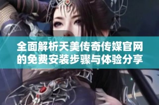 全面解析天美传奇传媒官网的免费安装步骤与体验分享
