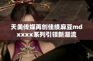 天美传媒再创佳绩麻豆mdxxxx系列引领新潮流