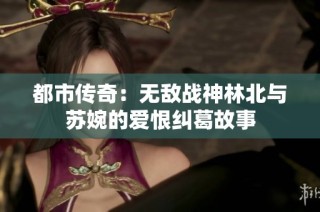 都市传奇：无敌战神林北与苏婉的爱恨纠葛故事