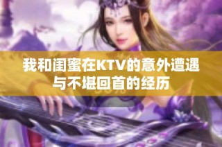 我和闺蜜在KTV的意外遭遇与不堪回首的经历