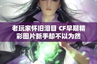老玩家怀旧泪目 CF早期精彩图片新手却不以为然