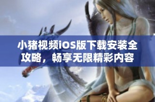 小猪视频iOS版下载安装全攻略，畅享无限精彩内容