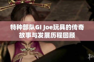 特种部队GI Joe玩具的传奇故事与发展历程回顾