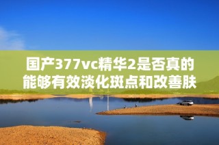 国产377vc精华2是否真的能够有效淡化斑点和改善肤色