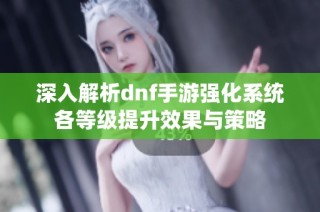 深入解析dnf手游强化系统各等级提升效果与策略