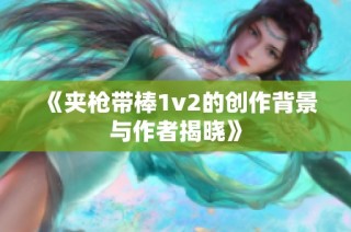 《夹枪带棒1v2的创作背景与作者揭晓》