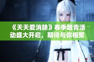 《天天爱消除》春季踏青活动盛大开启，期待与你相聚！
