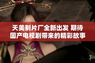 天美制片厂全新出发 期待国产电视剧带来的精彩故事