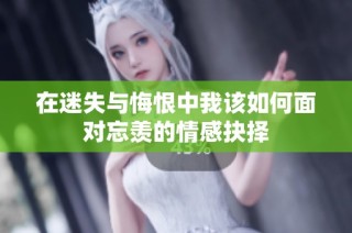 在迷失与悔恨中我该如何面对忘羡的情感抉择