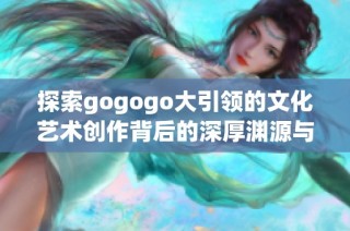 探索gogogo大引领的文化艺术创作背后的深厚渊源与影响