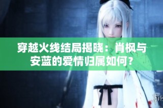 穿越火线结局揭晓：肖枫与安蓝的爱情归属如何？