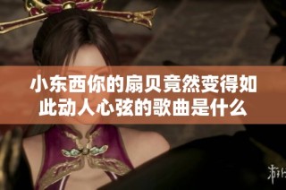 小东西你的扇贝竟然变得如此动人心弦的歌曲是什么