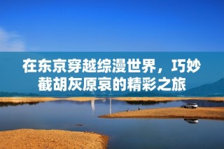 在东京穿越综漫世界，巧妙截胡灰原哀的精彩之旅