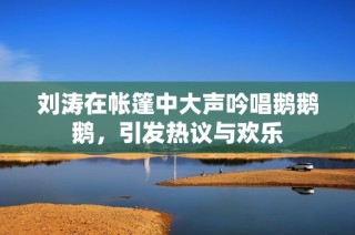 刘涛在帐篷中大声吟唱鹅鹅鹅，引发热议与欢乐