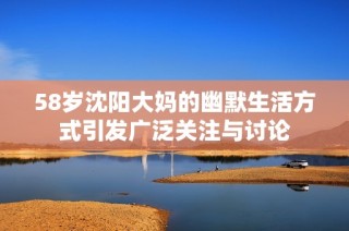 58岁沈阳大妈的幽默生活方式引发广泛关注与讨论