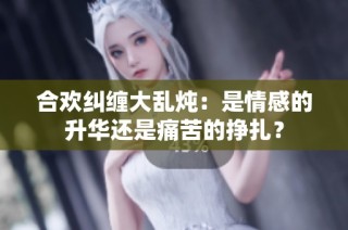 合欢纠缠大乱炖：是情感的升华还是痛苦的挣扎？