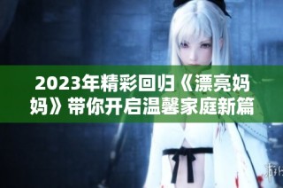 2023年精彩回归《漂亮妈妈》带你开启温馨家庭新篇章