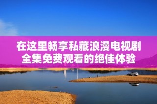 在这里畅享私藏浪漫电视剧全集免费观看的绝佳体验