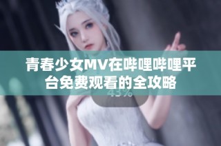 青春少女MV在哔哩哔哩平台免费观看的全攻略