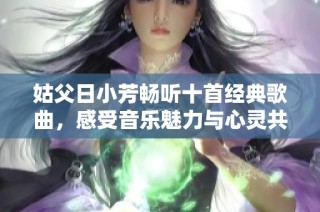 姑父日小芳畅听十首经典歌曲，感受音乐魅力与心灵共鸣