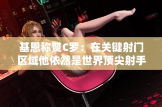 基恩称赞C罗：在关键射门区域他依然是世界顶尖射手
