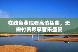 在线免费观看高清插曲，无需付费尽享音乐盛宴