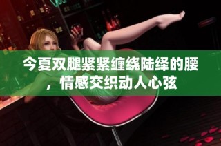 今夏双腿紧紧缠绕陆绎的腰，情感交织动人心弦