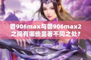 兽906max与兽906max2之间有哪些显著不同之处？