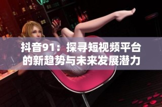 抖音91：探寻短视频平台的新趋势与未来发展潜力