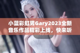 小蓝彩虹男Gary2023全新音乐作品精彩上线，快来听听吧