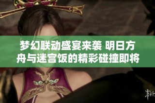 梦幻联动盛宴来袭 明日方舟与迷宫饭的精彩碰撞即将开启