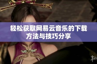 轻松获取网易云音乐的下载方法与技巧分享