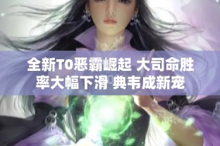 全新T0恶霸崛起 大司命胜率大幅下滑 典韦成新宠