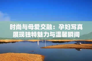 时尚与母爱交融：孕妇写真展现独特魅力与温馨瞬间