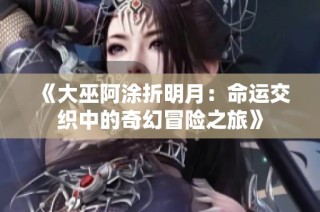 《大巫阿涂折明月：命运交织中的奇幻冒险之旅》