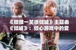 《微微一笑很倾城》主题曲《倾城》：倾心游戏中的爱恋与甜蜜之旅