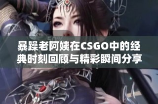 暴躁老阿姨在CSGO中的经典时刻回顾与精彩瞬间分享