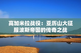 高加米拉战役：亚历山大征服波斯帝国的传奇之战