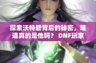 探索沃特碧背后的秘密，难道真的是他吗？ DNF玩家热议中