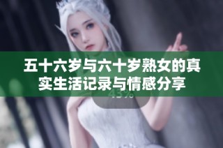 五十六岁与六十岁熟女的真实生活记录与情感分享