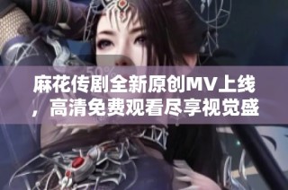 麻花传剧全新原创MV上线，高清免费观看尽享视觉盛宴