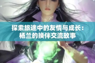 探索旅途中的友情与成长：杨兰的换伴交流故事