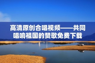 高清原创合唱视频——共同唱响祖国的赞歌免费下载