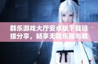 群乐游戏大厅安卓版下载链接分享，畅享无限乐趣与精彩游戏体验