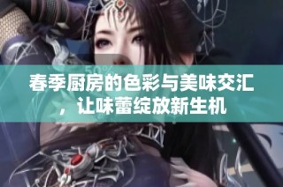 春季厨房的色彩与美味交汇，让味蕾绽放新生机