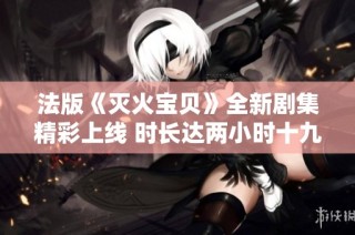 法版《灭火宝贝》全新剧集精彩上线 时长达两小时十九分钟