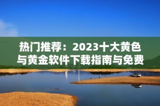 热门推荐：2023十大黄色与黄金软件下载指南与免费下载链接